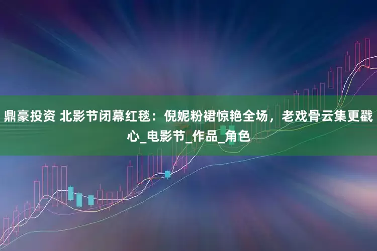 鼎豪投资 北影节闭幕红毯：倪妮粉裙惊艳全场，老戏骨云集更戳心_电影节_作品_角色