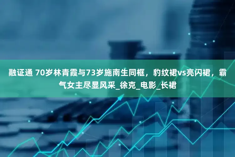 融证通 70岁林青霞与73岁施南生同框，豹纹裙vs亮闪裙，霸气女主尽显风采_徐克_电影_长裙