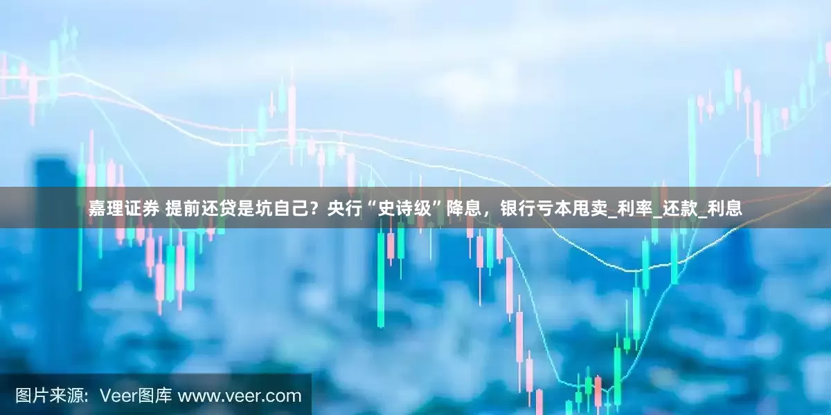 嘉理证券 提前还贷是坑自己？央行“史诗级”降息，银行亏本甩卖_利率_还款_利息