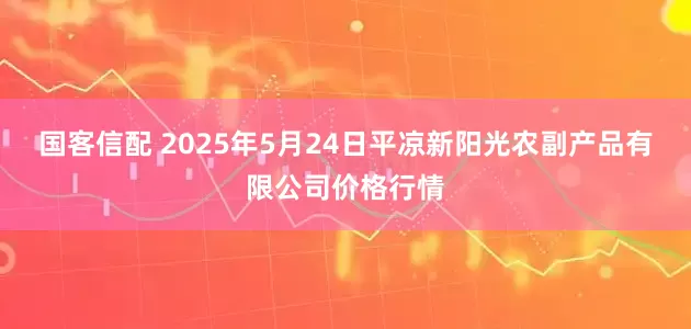 国客信配 2025年5月24日平凉新阳光农副产品有限公司价格行情