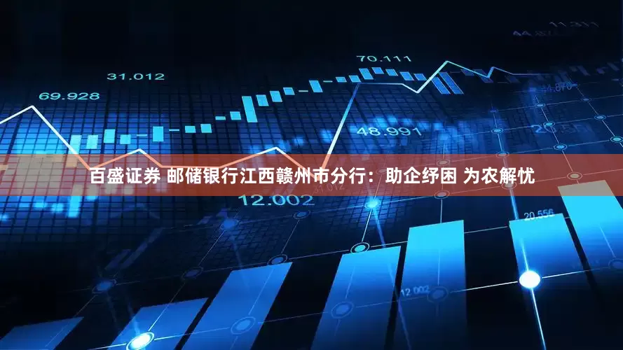 百盛证券 邮储银行江西赣州市分行：助企纾困 为农解忧