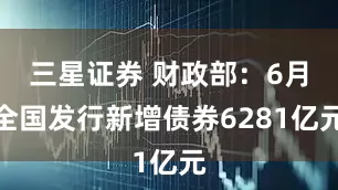 三星证券 财政部：6月全国发行新增债券6281亿元