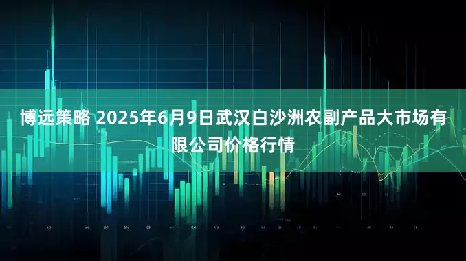 博远策略 2025年6月9日武汉白沙洲农副产品大市场有限公司价格行情