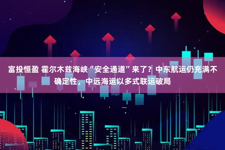 富投恒盈 霍尔木兹海峡“安全通道”来了？中东航运仍充满不确定性，中远海运以多式联运破局