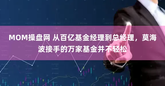 MOM操盘网 从百亿基金经理到总经理，莫海波接手的万家基金并不轻松